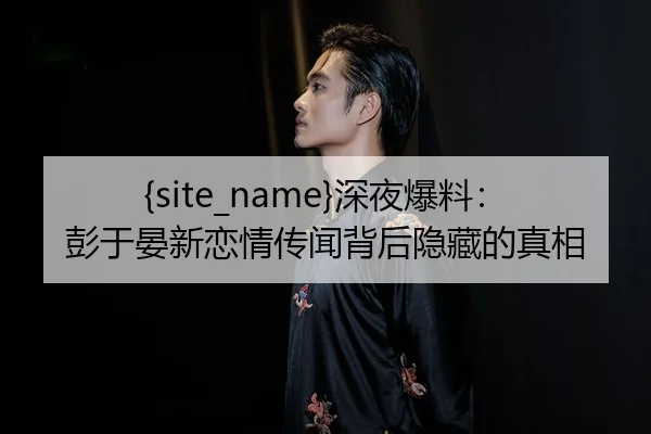 黑料吃瓜深夜爆料：彭于晏新恋情传闻背后隐藏的真相