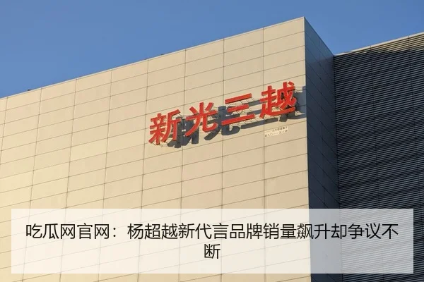 吃瓜网官网：杨超越新代言品牌销量飙升却争议不断