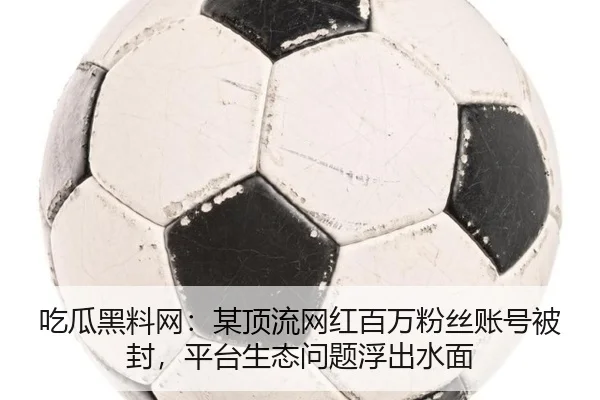 吃瓜黑料网：某顶流网红百万粉丝账号被封，平台生态问题浮出水面