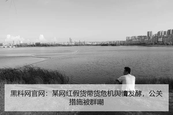 黑料网官网：某网红假货带货危机舆情发酵，公关措施被群嘲